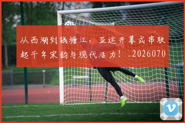从西湖到钱塘江，亚运开幕式串联起千年宋韵与现代活力！_20260704165124_20260718002141