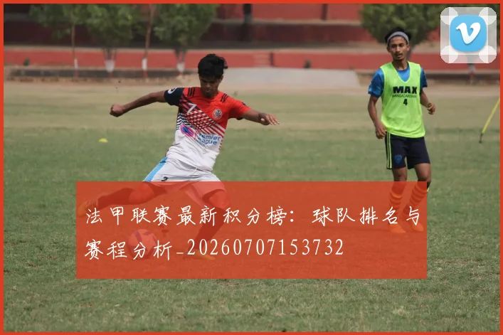 法甲联赛最新积分榜:球队排名与赛程分析_20260707153732