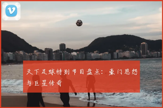 天下足球特别节目盘点:豪门恩怨与巨星传奇