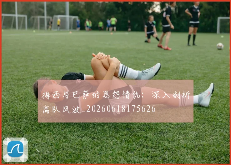 梅西与巴萨的恩怨情仇：深入剖析离队风波_20260618175626