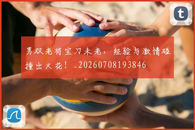 男双老将宝刀未老，经验与激情碰撞出火花！_20260708193846