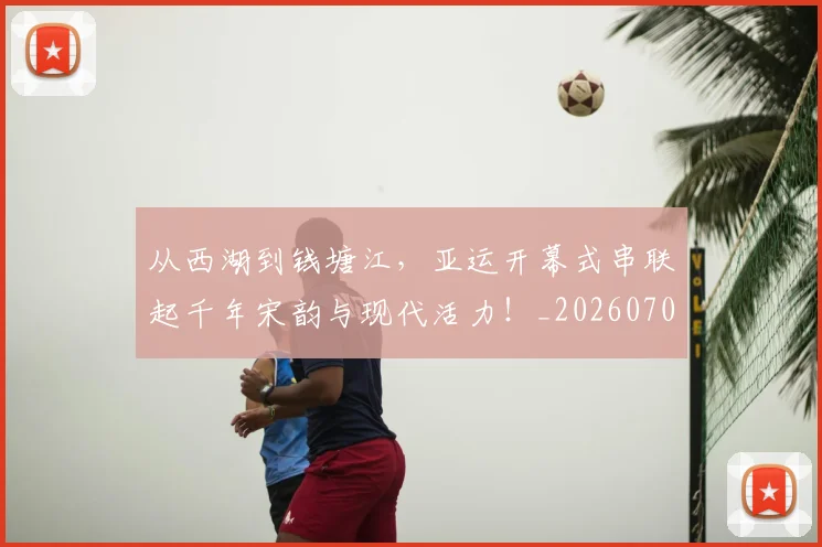 从西湖到钱塘江,亚运开幕式串联起千年宋韵与现代活力!_20260704165124_20260718002141